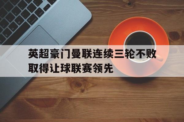 英超豪门曼联连续三轮不败取得让球联赛领先 英超豪门曼联连续三轮不败取得让球联赛领先