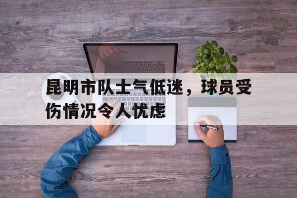 c7c7.app-关于昆明市队士气低迷，球员受伤情况令人忧虑的信息