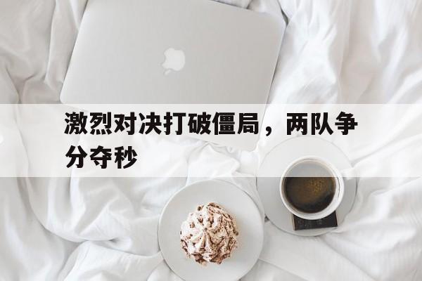 激烈对决打破僵局，两队争分夺秒(激烈对决打破僵局,两队争分夺秒什么意思)