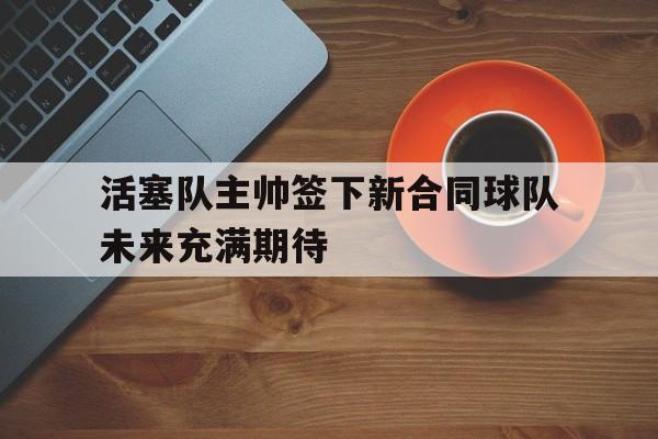 活塞队主帅签下新合同球队未来充满期待的简单介绍 活塞队主帅签下新合同球队未来充满期待的简单介绍
