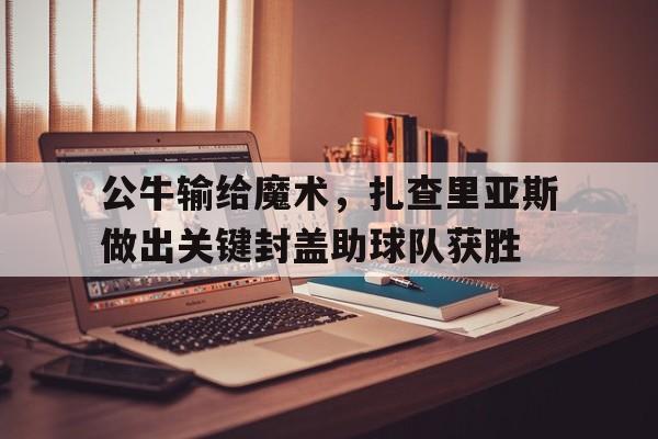 c7c7.app-公牛输给魔术，扎查里亚斯做出关键封盖助球队获胜的简单介绍